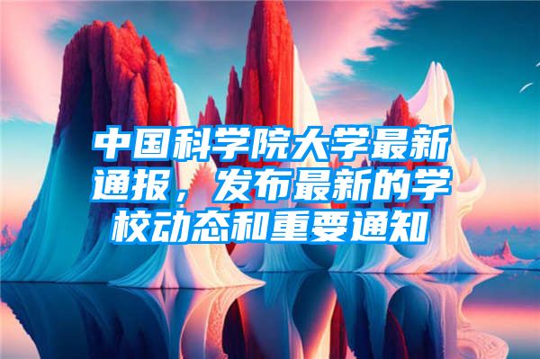 中国科学院大学最新通报，发布最新的学校动态和重要通知