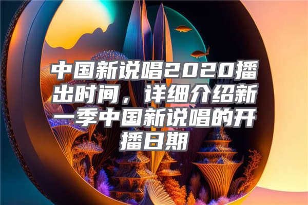 中国新说唱2020播出时间，详细介绍新一季中国新说唱的开播日期